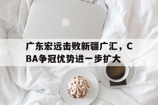 亚博官网_广东宏远击败新疆广汇，CBA争冠优势进一步扩大的简单介绍