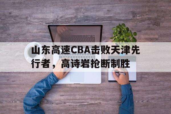 Yabo_山东高速CBA击败天津先行者，高诗岩抢断制胜的简单介绍